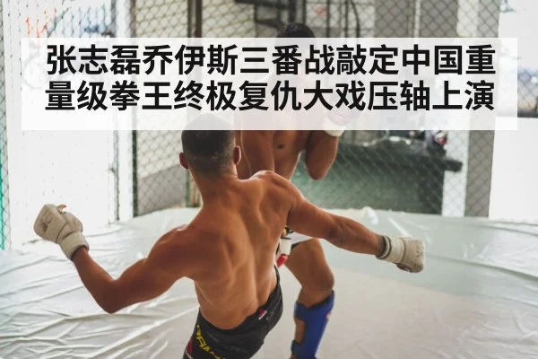 张志磊乔伊斯三番战敲定中国重量级拳王终极复仇大戏压轴上演