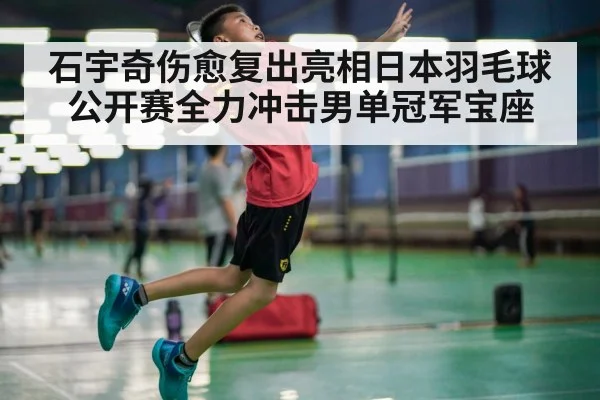 石宇奇伤愈复出亮相日本羽毛球公开赛全力冲击男单冠军宝座